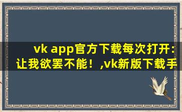 vk app官方下载每次打开:让我欲罢不能！,vk新版下载手机版